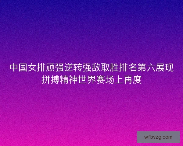中国女排顽强逆转强敌取胜排名第六展现拼搏精神世界赛场上再度