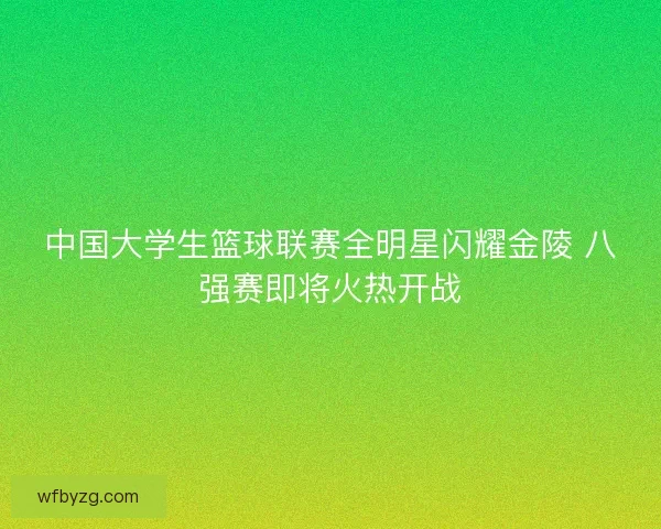 中国大学生篮球联赛全明星闪耀金陵 八强赛即将火热开战