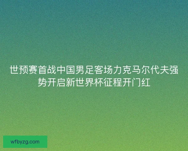 世预赛首战中国男足客场力克马尔代夫强势开启新世界杯征程开门红